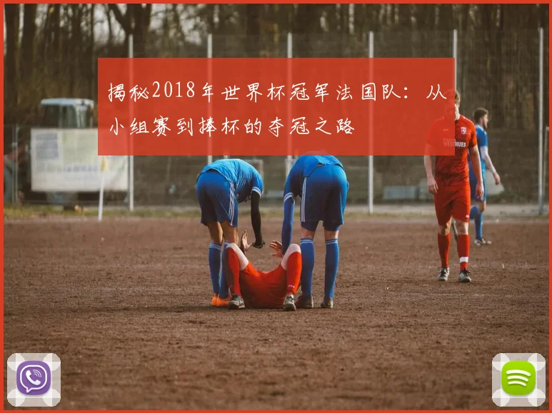 揭秘2018年世界杯冠军法国队：从小组赛到捧杯的夺冠之路
