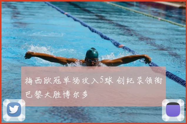 梅西欧冠单场攻入5球 创纪录领衔巴黎大胜博尔多