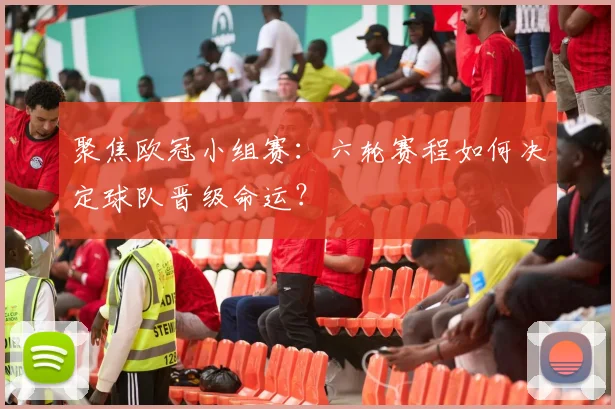 聚焦欧冠小组赛：六轮赛程如何决定球队晋级命运？