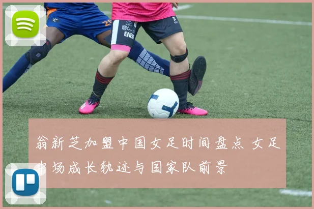 翁新芝加盟中国女足时间盘点 女足中场成长轨迹与国家队前景