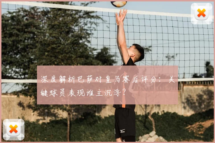 深度解析巴萨对皇马赛后评分：关键球员表现谁主沉浮？