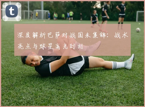 深度解析巴萨对战国米集锦：战术亮点与球星高光时刻