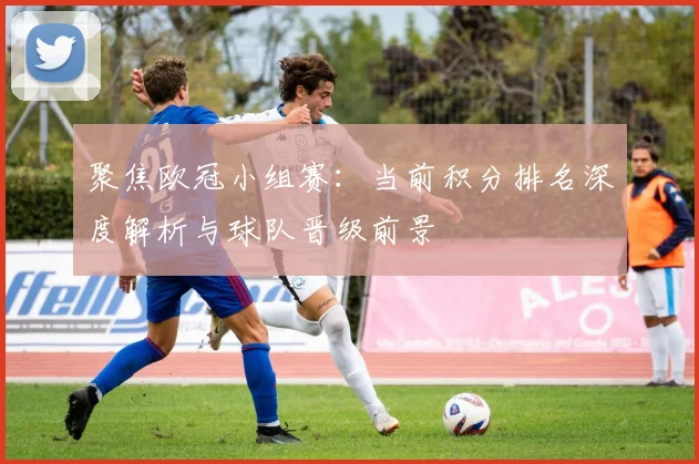 聚焦欧冠小组赛：当前积分排名深度解析与球队晋级前景
