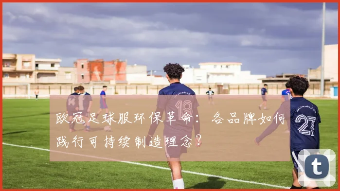 欧冠足球服环保革命：各品牌如何践行可持续制造理念？