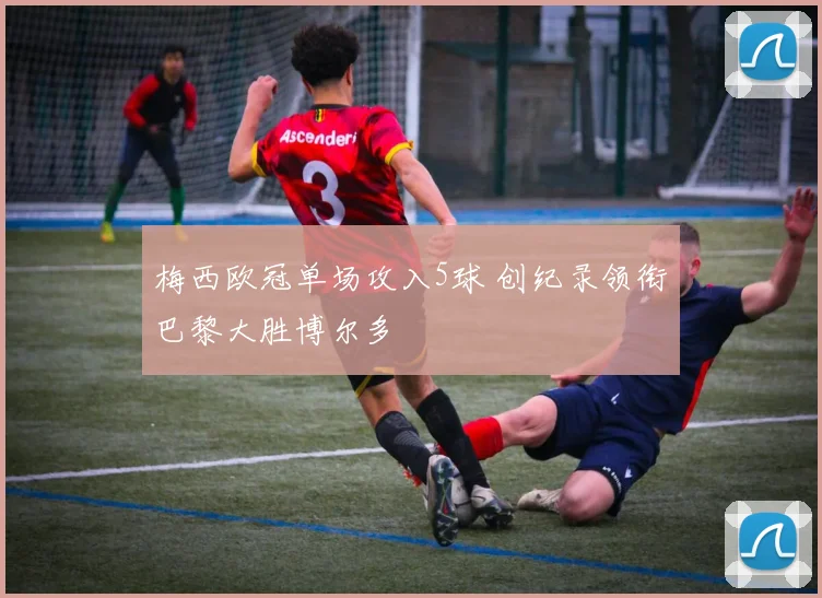 梅西欧冠单场攻入5球 创纪录领衔巴黎大胜博尔多