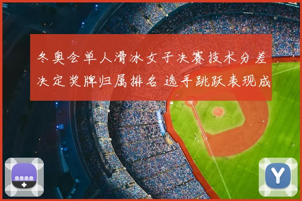 冬奥会单人滑冰女子决赛技术分差决定奖牌归属排名 选手跳跃表现成关键